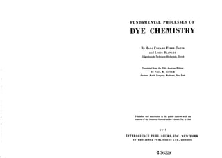 FUNDAMENTAL PROCESSES OF
DYE CHEMISTRY
By HANS EDUARD FIERZ-DAVID
and Louis BLANGEY
Eidgenossische Technische Hochschule, Zurich
Translated from the Fifth Austrian Edition
By PAUL W. VITTUM
Eastman Kodak Company, Rochester, New York
Published and distributed in the public interest with the
consent of the Attorney-General under License No. A-1360
1949
INTERSCIENCE PUBLISHERS, INC., NEW YORK
INTERSCIENCE PUBLISHERS LTD., LONDON
43G39
 