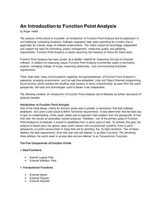 An Introduction to Function Point Analysis
by Roger Heller
The purpose of this article is to provide an introduction to Function Point Analysis and its application in
non-traditional computing situations. Software engineers have been searching for a metric that is
applicable for a broad range of software environments. The metric should be technology independent
and support the need for estimating, project management, measuring quality and gathering
requirements. Function Point Analysis is rapidly becoming the measure of choice for these tasks.
Function Point Analysis has been proven as a reliable method for measuring the size of computer
software. In addition to measuring output, Function Point Analysis is extremely useful in estimating
projects, managing change of scope, measuring productivity, and communicating functional
requirements.
There have been many misconceptions regarding the appropriateness of Function Point Analysis in
evaluating emerging environments such as real time embedded code and Object Oriented programming.
Since function points express the resulting work-product in terms of functionality as seen from the user's
perspective, the tools and technologies used to deliver it are independent.
The following provides an introduction to Function Point Analysis and is followed by further discussion of
potential benefits.
Introduction to Function Point Analysis
One of the initial design criteria for function points was to provide a mechanism that both software
developers and users could utilize to define functional requirements. It was determined that the best way
to gain an understanding of the users' needs was to approach their problem from the perspective of how
they view the results an automated system produces. Therefore, one of the primary goals of Function
Point Analysis is to evaluate a system's capabilities from a user's point of view. To achieve this goal, the
analysis is based upon the various ways users interact with computerized systems. From a user's
perspective a system assists them in doing their job by providing five (5) basic functions. Two of these
address the data requirements of an end user and are referred to as Data Functions. The remaining
three address the user's need to access data and are referred to as Transactional Functions.
The Five Components of Function Points
Data Functions
 Internal Logical Files
 External Interface Files
Transactional Functions
 External Inputs
 External Outputs
 External Inquiries
 