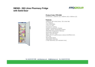 SM360 - 360 Litres Pharmacy Fridge
with Solid Door

                               Product Code: FPD-4364
                               Dimensions: 1595mm (H) x 600mm (W) x 600mm (D)

                               Features :
                               •Capacity 360 Litres Gross, 352 Litres Net
                               •5 x Shelves
                               •220-230V/50Hz
                               •+2°C to +8°C
                               •Forced-Air Cooling
                               •Digital Temperature Display
                               •Audio / Visual Temperature Alarm
                               •MAX/MIN Temperature Memory
                               •Automatic Defrosting
                               •Door Lock and keys
                               •Meets W.H.O. performance criteria (E3/PROC/3/2)
                               •CFC free
                               •Reversible Doors
                               •Adjustable Shelving
                               2-Year Warranty (UK mainland only)
 