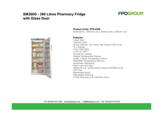 SM360G - 360 Litres Pharmacy Fridge
with Glass Door


                            Product Code: FPD-4356
                            Dimensions: 1595mm (H) x 600mm (W) x 600mm (D)


                            Features
                            •Glass Door
                            •Interior Light
                            •Gross Volume: 352 Litres, Net Volume 345 Litres
                            •5 x Shelves
                            •220-230V/50Hz
                            •+2°C to +8°C
                            •Forced-Air Cooling
                            •Digital Temperature Display
                            •Audio / Visual Temperature Alarm
                            •MAX/MIN Temperature Memory
                            •Automatic Defrosting
                            •Door Lock and keys
                            •Meets W.H.O. performance criteria (E3/PROC/3/2)
                            •CFC free
                            •Reversible Doors
                            •Adjustable Shelving
                            2-Year Warranty (UK mainland only)
 