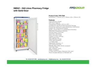 SM541 - 544 Litres Pharmacy Fridge
with Solid Door

                                     Product Code: FPD-7642
                                     Dimensions: 1745mm (H) x 750mm (W) x 700mm (D)

                                     Features:
                                     •High Efficiency Model
                                     •544 litres Capacity
                                     •Temperature Range +2°C to +8°C
                                     •Suitable for Vaccine & Pharmaceutical Storage
                                     •Forced-Air Cooling for even temperature distribution
                                     •Digital LED Temperature Display
                                     •Audio / Visual Alarm on Temperature Deviation
                                     •MAX/MIN Temperature Memory
                                     •Remote Alarm Terminals
                                     •Automatic Defrosting
                                     •Door Lock and 2 keys
                                     •Castors (2 front locking)
                                     •Self-Closing Door
                                     •High Efficiency Model
                                     •Thick Wall Insulation
                                     •1.0 KWhr/24hr
                                     •Adjustable Shelving x 5
                                     •CFC & Ammonia free
                                     •RPSGB, NHS, WHO, RCVS compliant
                                     •220-230v 50Hz
                                     •Max. Ambient +43°C
                                     •Made in England
                                     •2 Years Part & Labour Warranty (UK only)
                                     •Price Includes Delivery to Mainland UK
 
