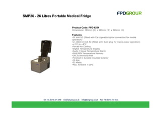 SMP26 - 26 Litres Portable Medical Fridge


                             Product Code: FPD-6254
                             Dimensions: 385mm (H) x 345mm (W) x 510mm (D)

                             Features
                             •12 Volt DC (fitted with Car cigarette lighter connection for mobile
                             operation)
                             •or 220/110 Volt AC (fitted with 3 pin plug for mains power operation)
                             •+2°C to +8°C
                             •Forced-Air Cooling
                             •Digital Temperature Display
                             •Audio / Visual Temperature Alarm
                             •MAX/MIN Temperature Memory
                             •CFC & Ammonia free
                             •Finished in durable-moulded exterior
                             •16 Kgs
                             •33 Watts
                             •Max. Ambient +32°C
 