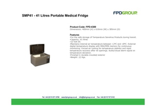 SMP41 - 41 Litres Portable Medical Fridge


                             Product Code: FPD-4389
                             Dimensions: 400mm (H) x 610mm (W) x 385mm (D)


                             Features
                             •For the safe storage of Temperature Sensitive Products during transit.
                             •Capacity: 41 litres
                             •12 Volt DC
                             •Maintains internal air temperature between +2ºC and +8ºC. External
                             digital temperature display with MAX/MIN memory for continuous
                             monitoring. Forced-air cooling for temperature stability and rapid
                             temperature recovery after lid openings. Audio/visual alarm signal on
                             temperature deviation.
                             •Finished in durable-moulded exterior
                             •Weight: 22 Kgs.
 