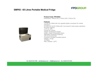 SMP65 - 65 Litres Portable Medical Fridge


                             Product Code: FPD-6632
                             Dimensions: 450mm (H) x 725mm (W) x 510mm (D)


                             Features
                             •12 Volt DC (fitted with Car cigarette lighter connection for mobile
                             operation)
                             •or 220/110 Volt AC (fitted with 3 pin plug for mains power operation)
                             •65 litres Capacity
                             •+2°C to +8°C
                             •Forced-Air Cooling
                             •Digital Temperature Display
                             •Audio / Visual Temperature Alarm
                             •MAX/MIN Temperature Memory
                             •CFC & Ammonia free
                             •Finished in durable-moulded exterior
                             •Weight: 24 Kgs
                             •42 Watts
                             •Max. Ambient +32°C
 