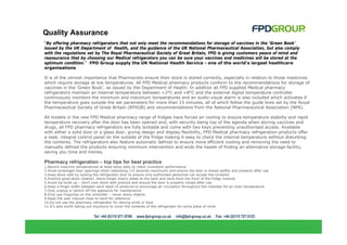 Quality Assurance
“By offering pharmacy refrigerators that not only meet the recommendations for storage of vaccines in the ‘Green Book’
issued by the UK Department of Health, and the guidance of the UK National Pharmaceutical Association, but also comply
with the regulations set by The Royal Pharmaceutical Society of Great Britain, FPD is giving customers peace of mind and
reassurance that by choosing our Medical refrigerators you can be sure your vaccines and medicines will be stored at the
optimum condition.” FPD Group supply the UK National Health Service - one of the world’s largest healthcare
organisations

It is of the utmost importance that Pharmacists ensure their stock is stored correctly, especially in relation to those medicines
which require storage at low temperatures. All FPD Medical pharmacy products conform to the recommendations for storage of
vaccines in the ‘Green Book’, as issued by the Department of Health. In addition all FPD supplied Medical pharmacy
refrigerators maintain an internal temperature between +2°C and +8°C and the external digital temperature controller
continuously monitors the minimum and maximum temperatures and an audio-visual alarm is also included which activates if
the temperature goes outside the set parameters for more than 15 minutes, all of which follow the guide lines set by the Royal
Pharmaceutical Society of Great Britain (RPSGB) and recommendations from the National Pharmaceutical Association (NPA).

All models in the new FPD Medical pharmacy range of fridges have forced air cooling to ensure temperature stability and rapid
temperature recovery after the door has been opened and, with security being top of the agenda when storing vaccines and
drugs, all FPD pharmacy refrigerators are fully lockable and come with two keys preventing unauthorised access. Available
with either a solid door or a glass door, giving design and display flexibility, FPD Medical pharmacy refrigeration products offer
a neat, integral control panel on the outside of the fridge making it easy to check the internal temperature without disturbing
the contents. The refrigerators also feature automatic defrost to ensure more efficient cooling and removing the need to
manually defrost the products ensuring minimum intervention and ends the hassle of finding an alternative storage facility,
saving you time and money.

Pharmacy refrigeration – top tips for best practice
1.Record max/min temperatures at least twice daily to check consistent performance
2.Avoid prolonged door openings when restocking (15 seconds maximum) and ensure the door is closed swiftly and properly after use
3.Keep stock safe by locking the refrigerator door to ensure only authorised personnel can access the contents
4.Practice good stock rotation. Store longer expiry dates at the back and work from the front of the fridge inwards
5.Avoid ice build up – don’t over stock with product and ensure the door is properly closed after use
6.Keep a finger width between each stack of products to encourage air circulation throughout the chamber for an even temperature
7.Only unplug or switch off the appliance for maintenance
8.Only use fingertips on the controller – never sharp objects
9.Keep the user manual close to hand for reference
10.Do not use the pharmacy refrigerator for storing drink or food
11.It’s also worth taking out insurance to cover the contents of the refrigerator for extra piece of mind
 