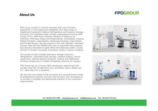 About Us


FPD Group Limited is a family business with over 50 years
experience in the supply and installation of a wide range of
Healthcare Equipment, Medical Refrigeration and Hygienic Storage
Furniture. Our customer base includes organisations such as NHS
Trusts, PCT's, HMP Prison Service, Ministry of Defence, GP
Practices, Pharmacy Shops and Dispensaries, Universities, Schools,
Dental Practices, Laboratories, Veterinary Practices, Care Homes
and Private Buyers. We also export to the Irish Republic, Mainland
Europe, Asia and the Middle East. Due to expansion the company
has recently relocated its sales office from Barnard Castle, County
Durham to Exeter University Innovation Centre in Devon, England.

Our product range includes pharmacy storage solutions,
refrigeration, controlled drugs storage, medical trolleys, clinical
waste bins, medical lighting solutions, medical and healthcare
furniture ranges and a number of bespoke solutions on request.

FPD Group has an in-house CAD visualisation department and
accepts most file formats from your architects' plans, please ask
our sales team for a quotation.

We are fully committed to the provision of a comprehensive range
of professional products, services and furniture. Our philosophy is
to provide a complete and appropriate solution to our customers'
requirements.
 