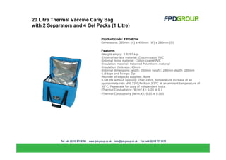 20 Litre Thermal Vaccine Carry Bag
with 2 Separators and 4 Gel Packs (1 Litre)

                              Product code: FPD-6704
                              Dimensions: 330mm (H) x 400mm (W) x 280mm (D)


                              Features
                              •Weight empty: 0.9297 kgs
                              •External surface material: Cotton coated PVC
                              •Internal lining material: Cotton coated PVC
                              •Insulation material: Patented Polartherm material
                              •Insulation thickness: 45mm
                              •Internal dimensions: width: 350mm height: 280mm depth: 230mm
                              •Lid type and fixings: Zip
                              •Number of icepacks supplied: None
                              •Cold life without opening: Over 24hrs, temperature increase at an
                              approximate rate of 0.73°C/hr from 3.5°C at an ambient temperature of
                              30°C. Please ask for copy of independent tests.
                              •Thermal Conductance (W/m².K): 1.01 ± 0.1
                              •Thermal Conductivity (W/m.K): 0.05 ± 0.005
 