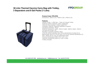 30 Litre Thermal Vaccine Carry Bag with Trolley,
3 Separators and 6 Gel Packs (1 Litre)

                              Product Code: FPD-6706
                              Dimensions: 360mm (H) x 400mm (W) x 340mm (D)


                              Features
                              •Weight empty: 1.3945 kgs – *does not include Trolley
                              •External surface material: Cotton coated PVC
                              •Internal lining material: Cotton coated PVC
                              •Insulation material: Patented Polartherm material
                              •Insulation thickness: 45mm
                              •External dimensions: width: 420mm height: 360mm depth: 340mm
                              •Lid type and fixings: Zip
                              •Number of icepacks supplied: None
                              •Cold life without opening: Over 24hrs, temperature increase at an
                              approximate rate of 0.73°C/hr from 3.5°C at an ambinet temperature of
                              30°C. Please ask for copy of independent tests.
                              •Thermal Conductance (W/m².K): 1.01 ± 0.1
                              •Thermal Conductivity (W/m.K): 0.05 ± 0.005
                              •Trolley Included
 
