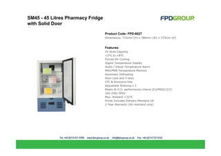 SM45 - 45 Litres Pharmacy Fridge
with Solid Door

                                   Product Code: FPD-6627
                                   Dimensions: 715mm (H) x 380mm (W) x 375mm (D)


                                   Features:
                                   45 litres Capacity
                                   +2°C to +8°C
                                   Forced-Air Cooling
                                   Digital Temperature Display
                                   Audio / Visual Temperature Alarm
                                   MAX/MIN Temperature Memory
                                   Automatic Defrosting
                                   Door Lock and 2 keys
                                   CFC & Ammonia free
                                   Adjustable Shelving x 2
                                   Meets W.H.O. performance criteria (E3/PROC/3/2)
                                   220-230v 50Hz
                                   Max. Ambient +32°C
                                   Prices Includes Delivery Mainland UK
                                   2-Year Warranty (UK mainland only)
 