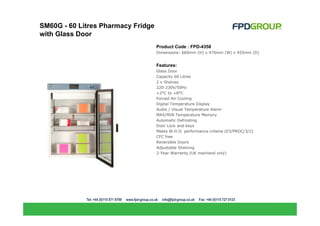 SM60G - 60 Litres Pharmacy Fridge
with Glass Door
                                    Product Code : FPD-4358
                                    Dimensions: 660mm (H) x 470mm (W) x 455mm (D)


                                    Features:
                                    Glass Door
                                    Capacity 60 Litres
                                    2 x Shelves
                                    220-230V/50Hz
                                    +2°C to +8°C
                                    Forced-Air Cooling
                                    Digital Temperature Display
                                    Audio / Visual Temperature Alarm
                                    MAX/MIN Temperature Memory
                                    Automatic Defrosting
                                    Door Lock and keys
                                    Meets W.H.O. performance criteria (E3/PROC/3/2)
                                    CFC free
                                    Reversible Doors
                                    Adjustable Shelving
                                    2-Year Warranty (UK mainland only)
 