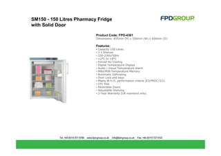 SM150 - 150 Litres Pharmacy Fridge
with Solid Door

                           Product Code: FPD-4361
                           Dimensions: 855mm (H) x 550mm (W) x 600mm (D)

                           Features:
                           •   Capacity 150 Litres
                           •   3 x Shelves
                           •   220-230V/50Hz
                           •   +2°C to +8°C
                           •   Forced-Air Cooling
                           •   Digital Temperature Display
                           •   Audio / Visual Temperature Alarm
                           •   MAX/MIN Temperature Memory
                           •   Automatic Defrosting
                           •   Door Lock and keys
                           •   Meets W.H.O. performance criteria (E3/PROC/3/2)
                           •   CFC free
                           •   Reversible Doors
                           •   Adjustable Shelving
                           •   2-Year Warranty (UK mainland only)
 