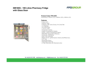 SM180G - 180 Litres Pharmacy Fridge
with Glass Door

                            Product Code: FPD-4355
                            Dimensions: 855mm (H) x 600mm (W) x 600mm (D)

                            Features:
                            • Glass Door
                            •   Interior Light
                            •   Capacity 180 Litres Gross,174 Litres Net
                            •   3 x Shelves
                            •   20-230V/50Hz
                            •   +2°C to +8°C
                            •   Forced-Air Cooling
                            •   Digital Temperature Display
                            •   Audio / Visual Temperature Alarm
                            •   MAX/MIN Temperature Memory
                            •   Automatic Defrosting
                            •   Door Lock and keys
                            •   Meets W.H.O. performance criteria (E3/PROC/3/2)
                            •   CFC free
                            •   Reversible Doors
                            •   Adjustable Shelving
                            •   2-Year Warranty (UK Mainland only)
 