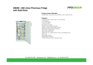 SM260 - 260 Litres Pharmacy Fridge
with Solid Door
                            Product Code: FPD-4363
                            Dimensions: 1225mm (H) x 600mm (W) x 600mm (D)


                            Features
                            •Capacity 260 Litres Gross, 247 Litres Net
                            •4 x Shelves
                            •220-230V/50Hz
                            •+2°C to +8°C
                            •Forced-Air Cooling
                            •Digital Temperature Display
                            •Audio / Visual Temperature Alarm
                            •MAX/MIN Temperature Memory
                            •Automatic Defrosting
                            •Door Lock and keys
                            •Meets W.H.O. performance criteria (E3/PROC/3/2)
                            •CFC free
                            •Reversible Doors
                            •Adjustable Shelving
                            2-Year Warranty (UK mainland only)
 