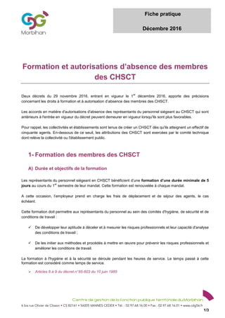 Fiche pratique
Décembre 2016
1/3
Formation et autorisations d’absence des membres
des CHSCT
Deux décrets du 29 novembre 2016, entrant en vigueur le 1
er
décembre 2016, apporte des précisions
concernant les droits à formation et à autorisation d’absence des membres des CHSCT.
Les accords en matière d'autorisations d'absence des représentants du personnel siégeant au CHSCT qui sont
antérieurs à l'entrée en vigueur du décret peuvent demeurer en vigueur lorsqu'ils sont plus favorables.
Pour rappel, les collectivités et établissements sont tenus de créer un CHSCT dès qu'ils atteignent un effectif de
cinquante agents. En-dessous de ce seuil, les attributions des CHSCT sont exercées par le comité technique
dont relève la collectivité ou l'établissement public.
1- Formation des membres des CHSCT
A) Durée et objectifs de la formation
Les représentants du personnel siégeant en CHSCT bénéficient d’une formation d’une durée minimale de 5
jours au cours du 1
er
semestre de leur mandat. Cette formation est renouvelée à chaque mandat.
A cette occasion, l’employeur prend en charge les frais de déplacement et de séjour des agents, le cas
échéant.
Cette formation doit permettre aux représentants du personnel au sein des comités d'hygiène, de sécurité et de
conditions de travail :
 De développer leur aptitude à déceler et à mesurer les risques professionnels et leur capacité d'analyse
des conditions de travail ;
 De les initier aux méthodes et procédés à mettre en œuvre pour prévenir les risques professionnels et
améliorer les conditions de travail.
La formation à l'hygiène et à la sécurité se déroule pendant les heures de service. Le temps passé à cette
formation est considéré comme temps de service.
 Articles 6 à 9 du décret n°85-603 du 10 juin 1985
 