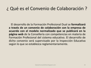 ¿ Qué es el Convenio de Colaboración ?
El desarrollo de la Formación Profesional Dual se formalizará
a través de un convenio de colaboración con la empresa de
acuerdo con el modelo normalizado que se publicará en la
página web de la Consellería con competencias en materia de
Formación Profesional del sistema educativo. El desarrollo de
dicho convenio será supervisado por la Inspección Educativa
según lo que se establezca reglamentariamente.
10fpdualmonastilelda.blogspot.com
 
