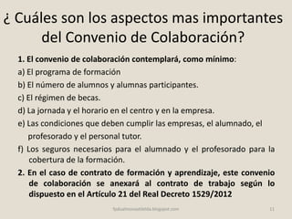 ¿ Cuáles son los aspectos mas importantes
del Convenio de Colaboración?
1. El convenio de colaboración contemplará, como mínimo:
a) El programa de formación
b) El número de alumnos y alumnas participantes.
c) El régimen de becas.
d) La jornada y el horario en el centro y en la empresa.
e) Las condiciones que deben cumplir las empresas, el alumnado, el
profesorado y el personal tutor.
f) Los seguros necesarios para el alumnado y el profesorado para la
cobertura de la formación.
2. En el caso de contrato de formación y aprendizaje, este convenio
de colaboración se anexará al contrato de trabajo según lo
dispuesto en el Artículo 21 del Real Decreto 1529/2012
11fpdualmonastilelda.blogspot.com
 