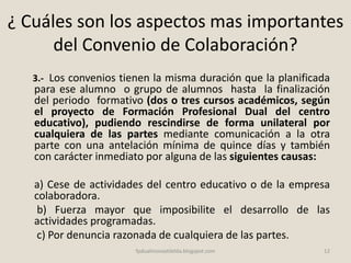 ¿ Cuáles son los aspectos mas importantes
del Convenio de Colaboración?
3.- Los convenios tienen la misma duración que la planificada
para ese alumno o grupo de alumnos hasta la finalización
del periodo formativo (dos o tres cursos académicos, según
el proyecto de Formación Profesional Dual del centro
educativo), pudiendo rescindirse de forma unilateral por
cualquiera de las partes mediante comunicación a la otra
parte con una antelación mínima de quince días y también
con carácter inmediato por alguna de las siguientes causas:
a) Cese de actividades del centro educativo o de la empresa
colaboradora.
b) Fuerza mayor que imposibilite el desarrollo de las
actividades programadas.
c) Por denuncia razonada de cualquiera de las partes.
12fpdualmonastilelda.blogspot.com
 