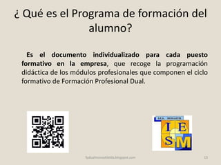 ¿ Qué es el Programa de formación del
alumno?
Es el documento individualizado para cada puesto
formativo en la empresa, que recoge la programación
didáctica de los módulos profesionales que componen el ciclo
formativo de Formación Profesional Dual.
13fpdualmonastilelda.blogspot.com
 