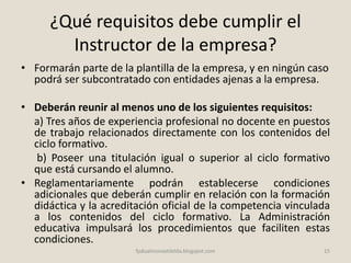 ¿Qué requisitos debe cumplir el
Instructor de la empresa?
• Formarán parte de la plantilla de la empresa, y en ningún caso
podrá ser subcontratado con entidades ajenas a la empresa.
• Deberán reunir al menos uno de los siguientes requisitos:
a) Tres años de experiencia profesional no docente en puestos
de trabajo relacionados directamente con los contenidos del
ciclo formativo.
b) Poseer una titulación igual o superior al ciclo formativo
que está cursando el alumno.
• Reglamentariamente podrán establecerse condiciones
adicionales que deberán cumplir en relación con la formación
didáctica y la acreditación oficial de la competencia vinculada
a los contenidos del ciclo formativo. La Administración
educativa impulsará los procedimientos que faciliten estas
condiciones.
15fpdualmonastilelda.blogspot.com
 