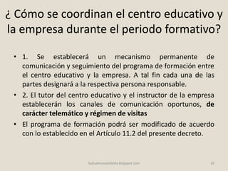 ¿ Cómo se coordinan el centro educativo y
la empresa durante el periodo formativo?
• 1. Se establecerá un mecanismo permanente de
comunicación y seguimiento del programa de formación entre
el centro educativo y la empresa. A tal fin cada una de las
partes designará a la respectiva persona responsable.
• 2. El tutor del centro educativo y el instructor de la empresa
establecerán los canales de comunicación oportunos, de
carácter telemático y régimen de visitas
• El programa de formación podrá ser modificado de acuerdo
con lo establecido en el Artículo 11.2 del presente decreto.
16fpdualmonastilelda.blogspot.com
 