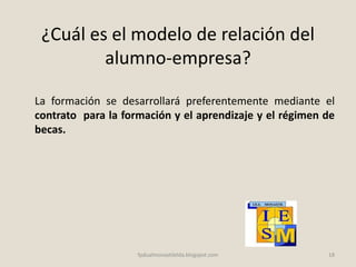 ¿Cuál es el modelo de relación del
alumno-empresa?
La formación se desarrollará preferentemente mediante el
contrato para la formación y el aprendizaje y el régimen de
becas.
18fpdualmonastilelda.blogspot.com
 