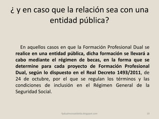 ¿ y en caso que la relación sea con una
entidad pública?
En aquellos casos en que la Formación Profesional Dual se
realice en una entidad pública, dicha formación se llevará a
cabo mediante el régimen de becas, en la forma que se
determine para cada proyecto de Formación Profesional
Dual, según lo dispuesto en el Real Decreto 1493/2011, de
24 de octubre, por el que se regulan los términos y las
condiciones de inclusión en el Régimen General de la
Seguridad Social.
19fpdualmonastilelda.blogspot.com
 