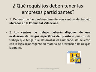 ¿ Qué requisitos deben tener las
empresas participantes?
• 1. Deberán contar preferentemente con centros de trabajo
ubicados en la Comunitat Valenciana.
• 2. Los centros de trabajo deberán disponer de una
evaluación de riesgos específicos del puesto o puestos de
trabajo que tenga que desarrollar el alumnado, de acuerdo
con la legislación vigente en materia de prevención de riesgos
laborales.
20fpdualmonastilelda.blogspot.com
 
