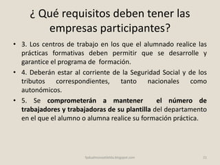¿ Qué requisitos deben tener las
empresas participantes?
• 3. Los centros de trabajo en los que el alumnado realice las
prácticas formativas deben permitir que se desarrolle y
garantice el programa de formación.
• 4. Deberán estar al corriente de la Seguridad Social y de los
tributos correspondientes, tanto nacionales como
autonómicos.
• 5. Se comprometerán a mantener el número de
trabajadores y trabajadoras de su plantilla del departamento
en el que el alumno o alumna realice su formación práctica.
21fpdualmonastilelda.blogspot.com
 