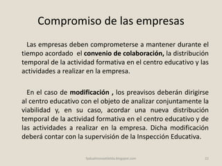 Compromiso de las empresas
Las empresas deben comprometerse a mantener durante el
tiempo acordado el convenio de colaboración, la distribución
temporal de la actividad formativa en el centro educativo y las
actividades a realizar en la empresa.
En el caso de modificación , los preavisos deberán dirigirse
al centro educativo con el objeto de analizar conjuntamente la
viabilidad y, en su caso, acordar una nueva distribución
temporal de la actividad formativa en el centro educativo y de
las actividades a realizar en la empresa. Dicha modificación
deberá contar con la supervisión de la Inspección Educativa.
22fpdualmonastilelda.blogspot.com
 