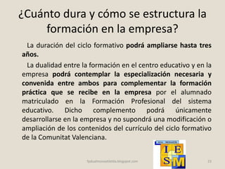 ¿Cuánto dura y cómo se estructura la
formación en la empresa?
La duración del ciclo formativo podrá ampliarse hasta tres
años.
La dualidad entre la formación en el centro educativo y en la
empresa podrá contemplar la especialización necesaria y
convenida entre ambos para complementar la formación
práctica que se recibe en la empresa por el alumnado
matriculado en la Formación Profesional del sistema
educativo. Dicho complemento podrá únicamente
desarrollarse en la empresa y no supondrá una modificación o
ampliación de los contenidos del currículo del ciclo formativo
de la Comunitat Valenciana.
23fpdualmonastilelda.blogspot.com
 