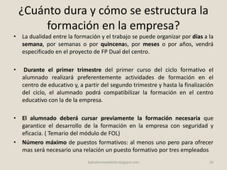 ¿Cuánto dura y cómo se estructura la
formación en la empresa?
• La dualidad entre la formación y el trabajo se puede organizar por días a la
semana, por semanas o por quincenas, por meses o por años, vendrá
especificado en el proyecto de FP Dual del centro.
• Durante el primer trimestre del primer curso del ciclo formativo el
alumnado realizará preferentemente actividades de formación en el
centro de educativo y, a partir del segundo trimestre y hasta la finalización
del ciclo, el alumnado podrá compatibilizar la formación en el centro
educativo con la de la empresa.
• El alumnado deberá cursar previamente la formación necesaria que
garantice el desarrollo de la formación en la empresa con seguridad y
eficacia. ( Temario del módulo de FOL)
• Número máximo de puestos formativos: al menos uno pero para ofrecer
mas será necesario una relación un puesto formativo por tres empleados
24fpdualmonastilelda.blogspot.com
 