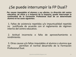 ¿Se puede interrumpir la FP Dual?
Por causas imputables al alumno y sus efectos, La dirección del centro
educativo, de oficio o a instancia de la empresa, puede interrumpir la
continuidad de la Formación Profesional Dual de un determinado
alumno en los casos siguientes:
1. Faltas de asistencia repetidas y/o impuntualidad repetida
no justificada de acuerdo con el reglamento de régimen
interno del centro educativo.
2. Actitud incorrecta o falta de aprovechamiento o
rendimiento.
3. Otras causas y/o faltas imputables al alumno o alumna que
no permitan el normal desarrollo de la Formación
Profesional Dual.
25fpdualmonastilelda.blogspot.com
 