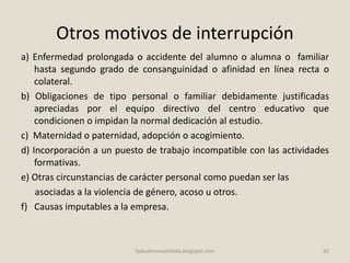 Otros motivos de interrupción
a) Enfermedad prolongada o accidente del alumno o alumna o familiar
hasta segundo grado de consanguinidad o afinidad en línea recta o
colateral.
b) Obligaciones de tipo personal o familiar debidamente justificadas
apreciadas por el equipo directivo del centro educativo que
condicionen o impidan la normal dedicación al estudio.
c) Maternidad o paternidad, adopción o acogimiento.
d) Incorporación a un puesto de trabajo incompatible con las actividades
formativas.
e) Otras circunstancias de carácter personal como puedan ser las
asociadas a la violencia de género, acoso u otros.
f) Causas imputables a la empresa.
26fpdualmonastilelda.blogspot.com
 