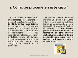 ¿ Cómo se procede en este caso?
En los casos mencionados
anteriormente, si el alumno o
alumna ha realizado un mínimo
del 85 % de las horas totales
del sistema de Formación
Profesional Dual, y tras aportar
la documentación que justifique
fehacientemente las
circunstancias alegadas, el tutor
o tutora, junto al equipo
educativo, y oído el instructor o
instructora del centro de
trabajo, podrán llevar a cabo la
evaluación.
Si por cualquiera de estos
motivos un alumno o alumna
interrumpe o cesa su actividad
formativa correspondiente a la
Formación Profesional Dual en
la empresa y no hubiera
posibilidad de sustitución de
formación en otra empresa,
dicho alumno o alumna tendrá
asegurada una plaza en el
régimen ordinario en el mismo
ciclo formativo.
27fpdualmonastilelda.blogspot.com
 