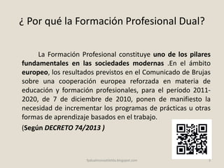¿ Por qué la Formación Profesional Dual?
La Formación Profesional constituye uno de los pilares
fundamentales en las sociedades modernas .En el ámbito
europeo, los resultados previstos en el Comunicado de Brujas
sobre una cooperación europea reforzada en materia de
educación y formación profesionales, para el período 2011-
2020, de 7 de diciembre de 2010, ponen de manifiesto la
necesidad de incrementar los programas de prácticas u otras
formas de aprendizaje basados en el trabajo.
(Según DECRETO 74/2013 )
3fpdualmonastilelda.blogspot.com
 