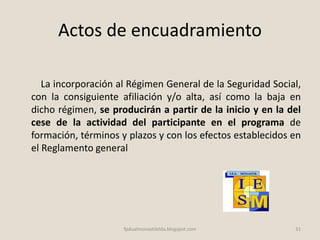 Actos de encuadramiento
La incorporación al Régimen General de la Seguridad Social,
con la consiguiente afiliación y/o alta, así como la baja en
dicho régimen, se producirán a partir de la inicio y en la del
cese de la actividad del participante en el programa de
formación, términos y plazos y con los efectos establecidos en
el Reglamento general
31fpdualmonastilelda.blogspot.com
 