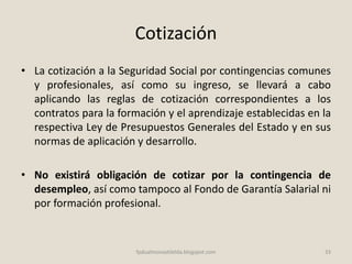 Cotización
• La cotización a la Seguridad Social por contingencias comunes
y profesionales, así como su ingreso, se llevará a cabo
aplicando las reglas de cotización correspondientes a los
contratos para la formación y el aprendizaje establecidas en la
respectiva Ley de Presupuestos Generales del Estado y en sus
normas de aplicación y desarrollo.
• No existirá obligación de cotizar por la contingencia de
desempleo, así como tampoco al Fondo de Garantía Salarial ni
por formación profesional.
33fpdualmonastilelda.blogspot.com
 