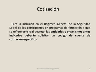 Cotización
Para la inclusión en el Régimen General de la Seguridad
Social de los participantes en programas de formación a que
se refiere este real decreto, las entidades y organismos antes
indicados deberán solicitar un código de cuenta de
cotización específico.
34fpdualmonastilelda.blogspot.com
 