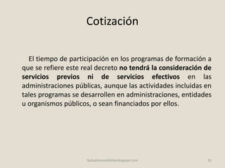 Cotización
El tiempo de participación en los programas de formación a
que se refiere este real decreto no tendrá la consideración de
servicios previos ni de servicios efectivos en las
administraciones públicas, aunque las actividades incluidas en
tales programas se desarrollen en administraciones, entidades
u organismos públicos, o sean financiados por ellos.
35fpdualmonastilelda.blogspot.com
 