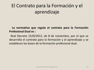 El Contrato para la Formación y el
aprendizaje
La normativa que regula el contrato para la Formación
Profesional Dual es :
Real Decreto 1529/2012, de 8 de noviembre, por el que se
desarrolla el contrato para la formación y el aprendizaje y se
establecen las bases de la formación profesional dual.
36fpdualmonastilelda.blogspot.com
 