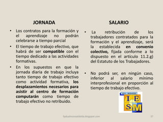 JORNADA
• Los contratos para la formación y
el aprendizaje no podrán
celebrarse a tiempo parcial
• El tiempo de trabajo efectivo, que
habrá de ser compatible con el
tiempo dedicado a las actividades
formativas.
• En los supuestos en que la
jornada diaria de trabajo incluya
tanto tiempo de trabajo efectivo
como actividad formativa, los
desplazamientos necesarios para
asistir al centro de formación
computarán como tiempo de
trabajo efectivo no retribuido.
SALARIO
• La retribución de los
trabajadores contratados para la
formación y el aprendizaje, será
la establecida en convenio
colectivo, fijada conforme a lo
dispuesto en el artículo 11.2.g)
del Estatuto de los Trabajadores.
• No podrá ser, en ningún caso,
inferior al salario mínimo
interprofesional en proporción al
tiempo de trabajo efectivo.
fpdualmonastilelda.blogspot.com 37
 
