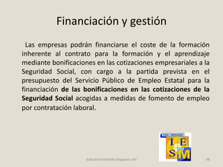 Financiación y gestión
Las empresas podrán financiarse el coste de la formación
inherente al contrato para la formación y el aprendizaje
mediante bonificaciones en las cotizaciones empresariales a la
Seguridad Social, con cargo a la partida prevista en el
presupuesto del Servicio Público de Empleo Estatal para la
financiación de las bonificaciones en las cotizaciones de la
Seguridad Social acogidas a medidas de fomento de empleo
por contratación laboral.
38fpdualmonastilelda.blogspot.com
 