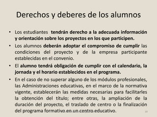 Derechos y deberes de los alumnos
• Los estudiantes tendrán derecho a la adecuada información
y orientación sobre los proyectos en los que participen.
• Los alumnos deberán adoptar el compromiso de cumplir las
condiciones del proyecto y de la empresa participante
establecidas en el convenio.
• El alumno tendrá obligación de cumplir con el calendario, la
jornada y el horario establecidos en el programa.
• En el caso de no superar alguno de los módulos profesionales,
las Administraciones educativas, en el marco de la normativa
vigente, establecerán las medidas necesarias para facilitarles
la obtención del título; entre otras, la ampliación de la
duración del proyecto, el traslado de centro o la finalización
del programa formativo en un centro educativo. 39fpdualmonastilelda.blogspot.com
 
