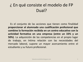 ¿ En qué consiste el modelo de FP
Dual?
Es el conjunto de las acciones que tienen como finalidad
proporcionar al alumnado una cualificación profesional que
combine la formación recibida en un centro educativo con la
actividad formativa en una empresa (entre un 33% y un
50%). La adquisición de las competencias en el propio lugar
de trabajo, en íntima relación con las necesidades del
mercado laboral, supone un mayor acercamiento entre el
estudiante y su futuro profesional.
4fpdualmonastilelda.blogspot.com
 