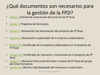 ¿Qué documentos son necesarios para
la gestión de la FPD?
• Anexo I: Solicitud de autorización del proyecto de FP Dual.
• Anexo II: Programa de formación.
• Anexo III: Renovación de autorización del proyecto de FP Dual.
• Anexo IV: Declaración responsable de la empresa colaboradora.
• Anexo V-a: Certificado de la empresa colaboradora en el proyecto de
FP Dual.
• Anexo V-b: Certificado de instructor o instructora en el proyecto de FP
Dual.
• Anexo VI: Memoria final anual del tutor o tutora de FP Dual del grupo
del Ciclo Formativo.
• Anexo VII: Informe individualizado del instructor o instructora.
6fpdualmonastilelda.blogspot.com
 