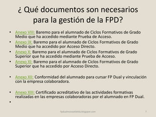 ¿ Qué documentos son necesarios
para la gestión de la FPD?
• Anexo VIII: Baremo para el alumnado de Ciclos Formativos de Grado
Medio que ha accedido mediante Prueba de Acceso.
• Anexo IX: Baremo para el alumnado de Ciclos Formativos de Grado
Medio que ha accedido por Acceso Directo.
• Anexo X: Baremo para el alumnado de Ciclos Formativos de Grado
Superior que ha accedido mediante Prueba de Acceso.
• Anexo XI: Baremo para el alumnado de Ciclos Formativos de Grado
Superior que ha accedido por Acceso Directo.
• Anexo XII: Conformidad del alumnado para cursar FP Dual y vinculación
con la empresa colaboradora.
• Anexo XIII: Certificado acreditativo de las actividades formativas
realizadas en las empresas colaboradoras por el alumnado en FP Dual.
•
7fpdualmonastilelda.blogspot.com
 