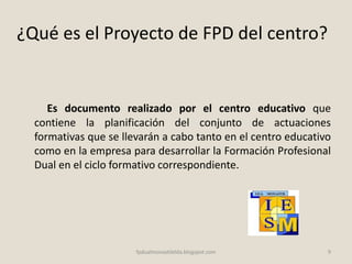 ¿Qué es el Proyecto de FPD del centro?
Es documento realizado por el centro educativo que
contiene la planificación del conjunto de actuaciones
formativas que se llevarán a cabo tanto en el centro educativo
como en la empresa para desarrollar la Formación Profesional
Dual en el ciclo formativo correspondiente.
9fpdualmonastilelda.blogspot.com
 