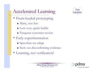 Silver Streak Partners LLC
© 2010 all rights reserved
Front-loaded prototyping
Many, not few
Low cost, quick builds
Frequent customer review
Early experimentation
Speculate-try-adapt
Seek out disconfirming evidence
Learning, not verification!
Accelerated Learning Fast
feedback
 