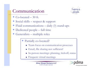 Silver Streak Partners LLC
© 2010 all rights reserved
Communication
Co-located – 30 ft.
Social skills – respect & support
Fluid communications – daily (?) stand-ups
Dedicated people – full time
Generalists – multiple roles
Partially co-located?
Team focus on communication processes
Email, file sharing not sufficient!
In-person meetings: planning, kickoff, status
Frequent virtual meetings
Partially co-located?
Team focus on communication processes
Email, file sharing not sufficient!
In-person meetings: planning, kickoff, status
Frequent virtual meetings
Teams &
people
 