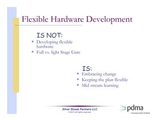 Silver Streak Partners LLC
© 2010 all rights reserved
Flexible Hardware Development
Embracing change
Keeping the plan flexible
Mid stream learning
Developing flexible
hardware
Full vs. light Stage Gate
IS:
IS NOT:
 